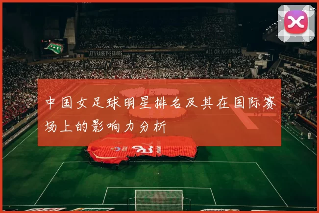 中国女足球明星排名及其在国际赛场上的影响力分析