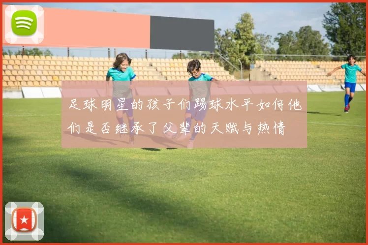 足球明星的孩子们踢球水平如何他们是否继承了父辈的天赋与热情