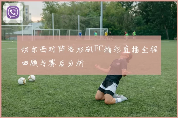 切尔西对阵洛杉矶FC精彩直播全程回顾与赛后分析