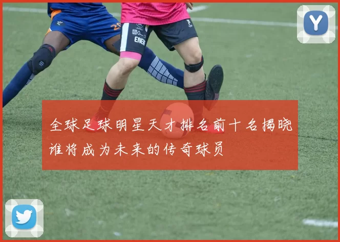 全球足球明星天才排名前十名揭晓谁将成为未来的传奇球员