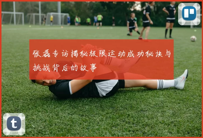 张磊专访揭秘极限运动成功秘诀与挑战背后的故事