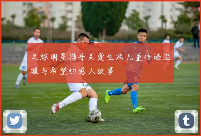 足球明星携手关爱生病儿童传递温暖与希望的感人故事