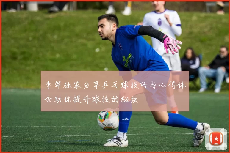李军独家分享乒乓球技巧与心得体会助你提升球技的秘诀