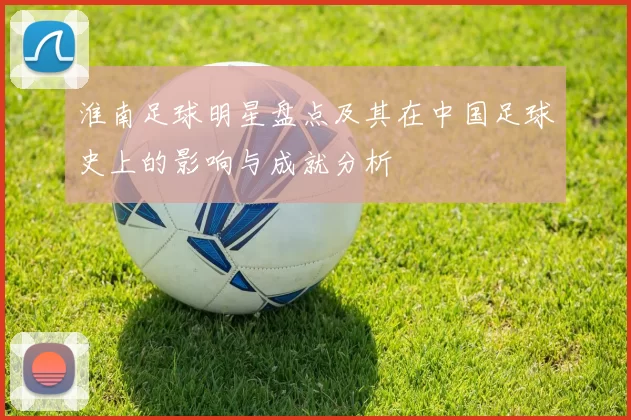 淮南足球明星盘点及其在中国足球史上的影响与成就分析