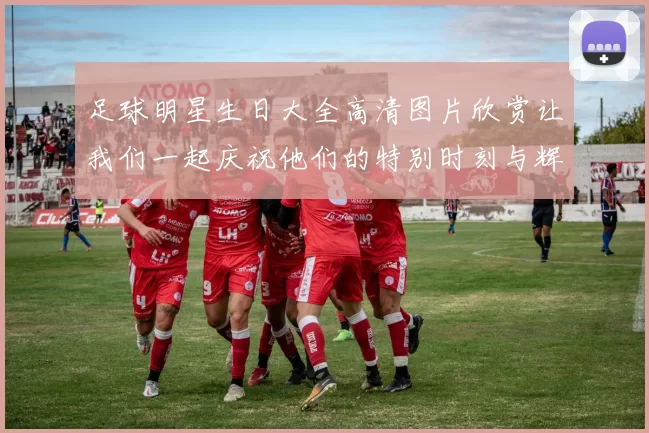 足球明星生日大全高清图片欣赏让我们一起庆祝他们的特别时刻与辉煌成就