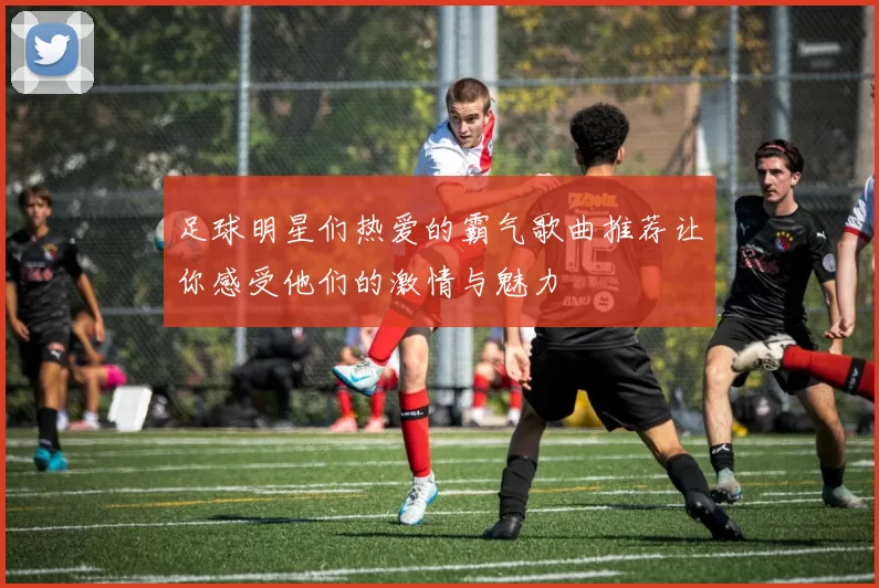 足球明星们热爱的霸气歌曲推荐让你感受他们的激情与魅力