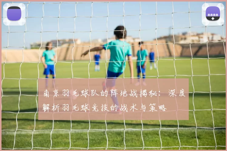 南京羽毛球队的阵地战揭秘：深度解析羽毛球竞技的战术与策略
