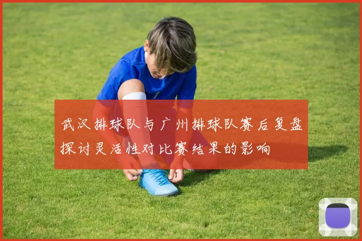 武汉排球队与广州排球队赛后复盘探讨灵活性对比赛结果的影响