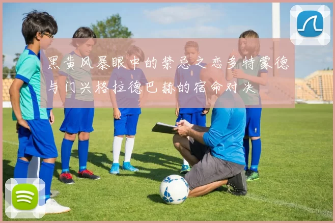 黑黄风暴眼中的禁忌之恋多特蒙德与门兴格拉德巴赫的宿命对决