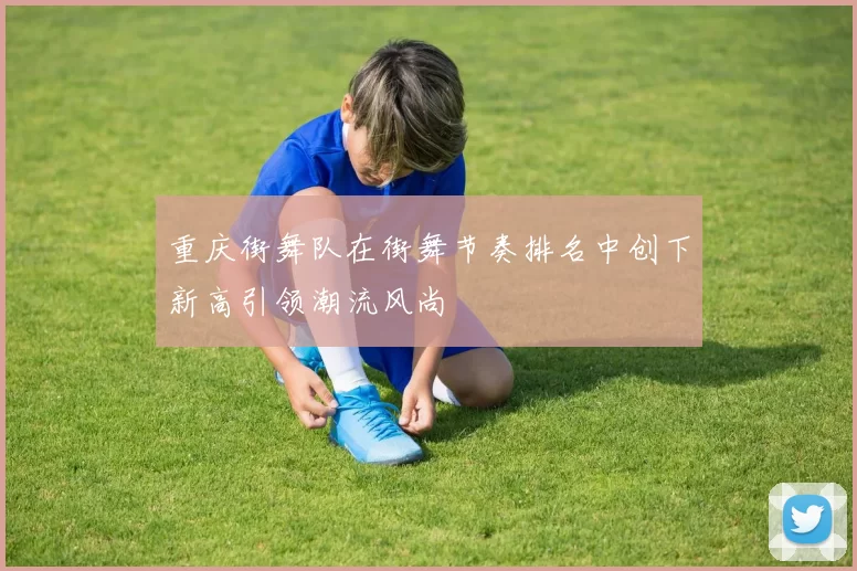 重庆街舞队在街舞节奏排名中创下新高引领潮流风尚