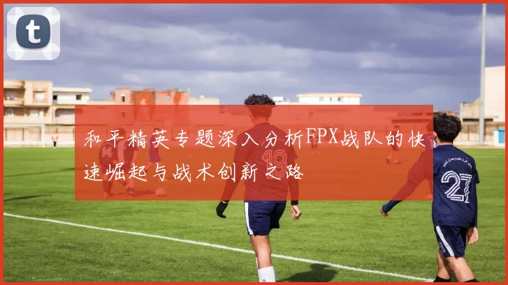 和平精英专题深入分析FPX战队的快速崛起与战术创新之路