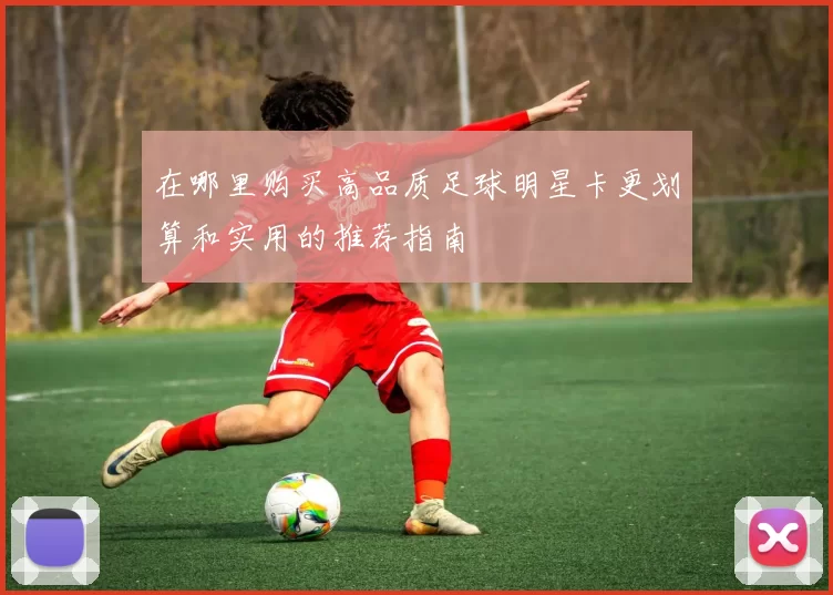 在哪里购买高品质足球明星卡更划算和实用的推荐指南